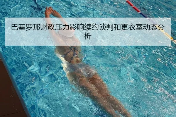 巴塞罗那财政压力影响续约谈判和更衣室动态分析